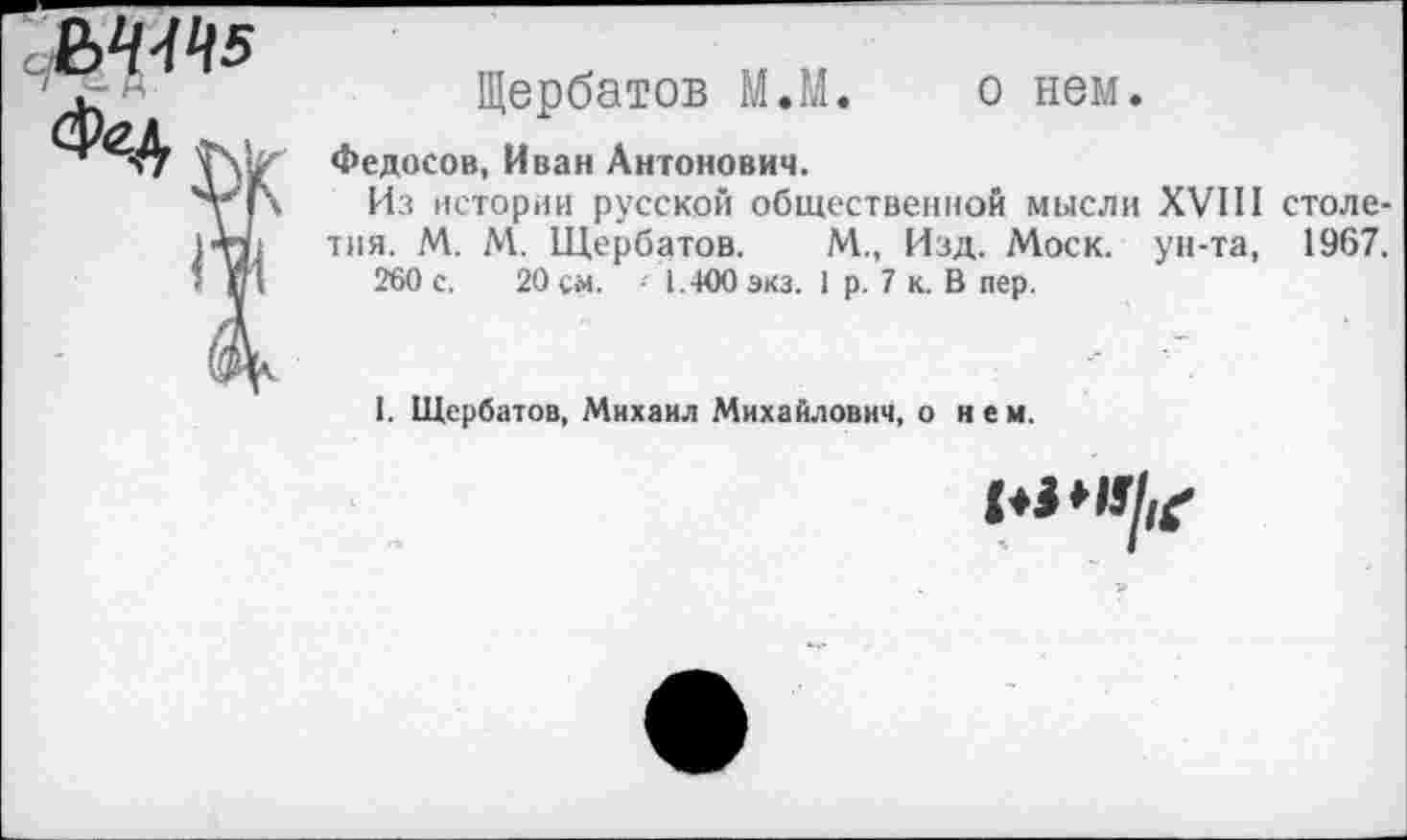 ﻿М4Ч5
Щербатов М.М. о нем.
Федосов, Иван Антонович.
Из истории русской общественной мысли XVIII столетия. М. М. Щербатов. М., Изд. Моск, ун-та, 1967.
260 с. 20 см. -- 1.400 экз. 1 р. 7 к. В пер.
1. Щербатов, Михаил Михайлович, о н е м.